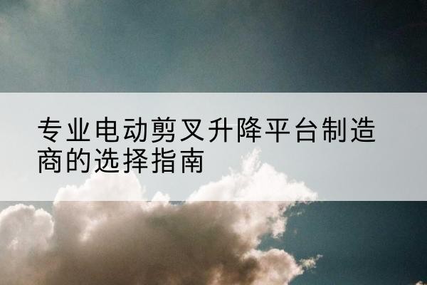 安阳电动剪叉升降平台厂家-专业电动剪叉升降平台制造商的选择指南