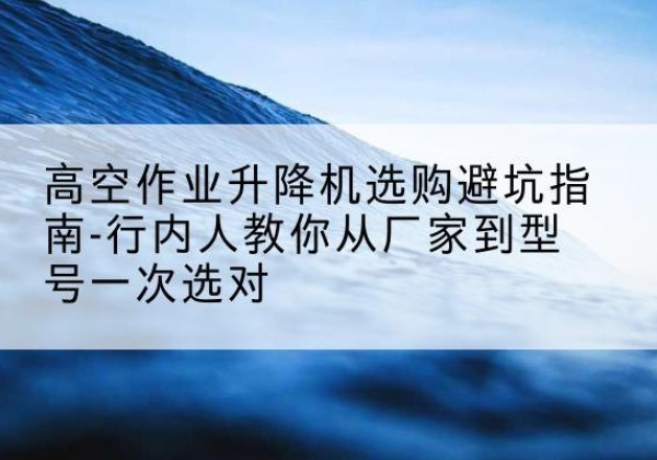 安阳升降平台厂家-高空作业升降机选购避坑指南-行内人教你从厂家到型号一次选对