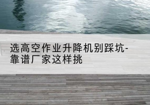 安阳剪叉式升降机厂家-选高空作业升降机别踩坑-靠谱厂家这样挑