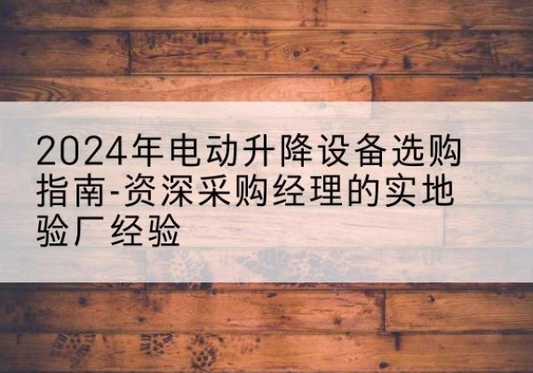 安阳电动剪叉升降平台厂家-2024年电动升降设备选购指南-资深采购经理的实地验厂经验