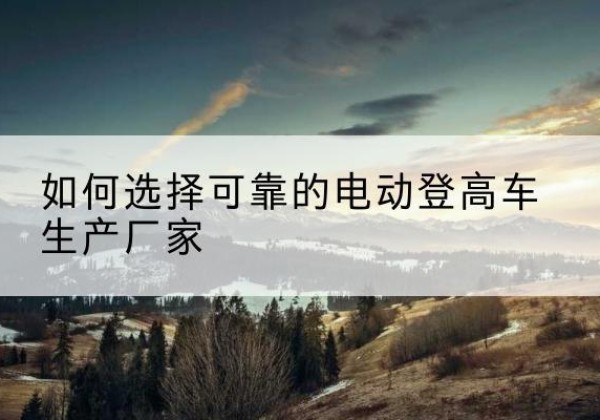 安阳电动登高车厂家-如何选择可靠的电动登高车生产厂家