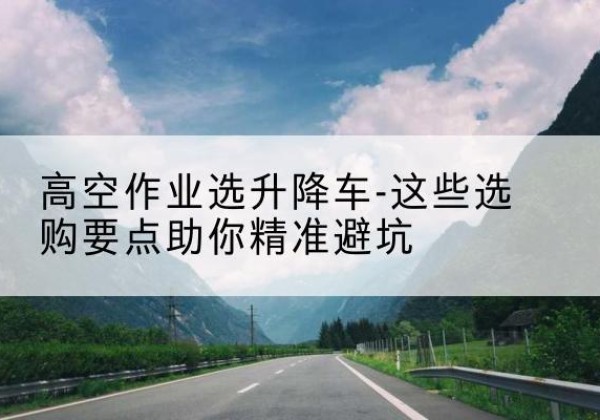 安阳升降车厂家-高空作业选升降车-这些选购要点助你*避坑
