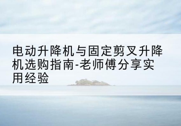 安阳电动升降机怎么选-电动升降机与固定剪叉升降机选购指南-老师傅分享实用经验