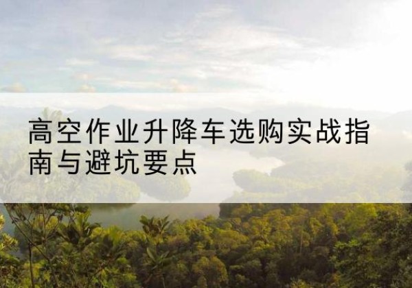 安阳升降车怎么选-高空作业升降车选购实战指南与避坑要点