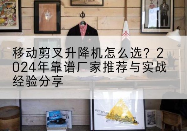 安阳升降平台厂家推荐-移动剪叉升降机怎么选？2024年靠谱厂家推荐与实战经验分享