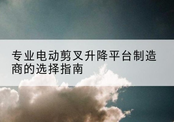 安阳电动剪叉升降平台厂家-专业电动剪叉升降平台制造商的选择指南